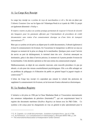 76
A / Le Cargo Key Receipt
Le cargo key receipt ou « système de reçu de marchandises à clé », fut mis en place par
l’Atlantic Container Line sur les lignes de l’Atlantique-Nord et ce à partir de 1980. Ce projet
est également dénommé « Nodisp ».
Il visait à « mettre en place un système pratique permettant de respecter le besoin de sécurité
des banquiers pour les paiements effectués par l’intermédiaire de procédures de crédit
documentaire sans remise d’un connaissement classique ou d’une lettre de transport
international »233
.
Bien que ce système ait été prévu au départ pour le crédit documentaire, il aboutit également à
évincer le connaissement à la livraison. En l’occurrence le transporteur va délivrer un reçu au
chargeur au moment de la prise en charge de la marchandise. Quelques jours avant l’arrivée
du navire au port de déchargement, le terminal émet des avis d’arrivée annonçant au
destinataire, grâce à des dates d’arrivée précises, le moment où il pourra prendre livraison de
la marchandise. Cette dernière opération se fait sans remise du connaissement original.
Malheureusement, en dépit de son caractère innovant, cette nouvelle procédure n’a pas pu
aboutir, et cela pour des raisons essentiellement psychologiques. Elle a en effet achoppé sur
un problème de pédagogie et d’éducation du public en général lequel la jugeait risquée et
controversée234
.
L’échec du Cargo key receipt n’a cependant pas entamé la volonté des praticiens de
supplanter le connaissement à la livraison, en lui trouvant d’autres alternatives électroniques.
B / Le Seadocs Registry
L’initiative a été prise en 1986 par la Chase Manhattan Bank et l’Association internationale
des armateurs indépendants de pétroliers (Intertanko)235
, qui ont conjointement lancé le
registre des documents maritimes (SeaDocs Registry) en liaison avec les P&I Clubs. Ce
système a été conçu pour les chargements en vrac en général et plus spécialement pour le
233 E. A. Caprioli, « Le crédit documentaire : évolution et perspectives », op cit, n°586
234 E. du Pontavice, « Le connaissement et l’informatique », Annuaire IMTM 1985, p. 244
235 “The International Association of Independent Tanker Owners”
 