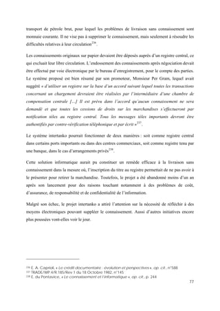 77
transport de pétrole brut, pour lequel les problèmes de livraison sans connaissement sont
monnaie courante. Il ne vise pas à supprimer le connaissement, mais seulement à résoudre les
difficultés relatives à leur circulation236
.
Les connaissements originaux sur papier devaient être déposés auprès d’un registre central, ce
qui excluait leur libre circulation. L’endossement des connaissements après négociation devait
être effectué par voie électronique par le bureau d’enregistrement, pour le compte des parties.
Le système proposé est bien résumé par son promoteur, Monsieur Per Gram, lequel avait
suggéré « d’utiliser un registre sur la base d’un accord suivant lequel toutes les transactions
concernant un chargement devraient être réalisées par l’intermédiaire d’une chambre de
compensation centrale […] Il est prévu dans l’accord qu’aucun connaissement ne sera
demandé et que toutes les cessions de droits sur les marchandises s’effectueront par
notification télex au registre central. Tous les messages télex importants devront être
authentifiés par contre-vérification téléphonique et par écrit »237
.
Le système intertanko pourrait fonctionner de deux manières : soit comme registre central
dans certains ports importants ou dans des centres commerciaux, soit comme registre tenu par
une banque, dans le cas d’arrangements privés238
.
Cette solution informatique aurait pu constituer un remède efficace à la livraison sans
connaissement dans la mesure où, l’inscription du titre au registre permettait de ne pas avoir à
le présenter pour retirer la marchandise. Toutefois, le projet a été abandonné moins d’un an
après son lancement pour des raisons touchant notamment à des problèmes de coût,
d’assurance, de responsabilité et de confidentialité de l’information.
Malgré son échec, le projet intertanko a attiré l’attention sur la nécessité de réfléchir à des
moyens électroniques pouvant suppléer le connaissement. Aussi d’autres initiatives encore
plus poussées vont-elles voir le jour.
236 E. A. Caprioli, « Le crédit documentaire : évolution et perspectives », op. cit., n°588
237 TRADE/WP.4/R.185/Rev.1 du 18 Octobre 1982, n°145
238 E. du Pontavice, « Le connaissement et l’informatique », op. cit., p. 244
 