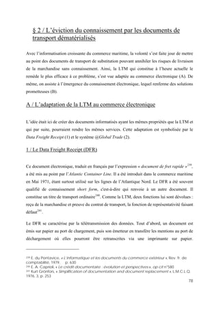 78
§ 2 / L’éviction du connaissement par les documents de
transport dématérialisés
Avec l’informatisation croissante du commerce maritime, la volonté s’est faite jour de mettre
au point des documents de transport de substitution pouvant annihiler les risques de livraison
de la marchandise sans connaissement. Ainsi, la LTM qui constitue à l’heure actuelle le
remède le plus efficace à ce problème, s’est vue adaptée au commerce électronique (A). De
même, on assiste à l’émergence du connaissement électronique, lequel renferme des solutions
prometteuses (B).
A / L’adaptation de la LTM au commerce électronique
L’idée était ici de créer des documents informatisés ayant les mêmes propriétés que la LTM et
qui par suite, pourraient rendre les mêmes services. Cette adaptation est symbolisée par le
Data Freight Receipt (1) et le système @Global Trade (2).
1 / Le Data Freight Receipt (DFR)
Ce document électronique, traduit en français par l’expression « document de fret rapide »239
,
a été mis au point par l’Atlantic Container Line. Il a été introduit dans le commerce maritime
en Mai 1971, étant surtout utilisé sur les lignes de l’Atlantique Nord. Le DFR a été souvent
qualifié de connaissement short form, c'est-à-dire qui renvoie à un autre document. Il
constitue un titre de transport ordinaire240
. Comme la LTM, deux fonctions lui sont dévolues :
reçu de la marchandise et preuve du contrat de transport, la fonction de représentativité faisant
défaut241
.
Le DFR se caractérise par la télétransmission des données. Tout d’abord, un document est
émis sur papier au port de chargement, puis son émetteur en transfère les mentions au port de
déchargement où elles pourront être retranscrites via une imprimante sur papier.
239 E. du Pontavice, « L’Informatique et les documents du commerce extérieur », Rev. fr. de
comptabilité, 1979, p. 630
240 E. A. Caprioli, « Le crédit documentaire : évolution et perspectives », op cit n°580
241 Kurt Grönfors, « Simplification of documentation and document replacement », L.M.C.L.Q.
1976, 3, p. 253
 