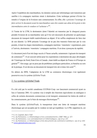 79
Après l’expédition des marchandises, les données saisies par informatique sont transmises par
satellite à la compagnie maritime située à destination. Cette technique permet d’éviter les
retards à l’origine de la livraison sans connaissement. En effet, elle « présente l’avantage de
faire arriver le document avant les marchandises sans être soumis aux aléas de la poste et des
intermédiaires entre le vendeur et l’acheteur »242
.
A l’instar de la LTM, le destinataire (dont l’identité est transmise par le chargeur) pourra
prendre livraison de sa marchandise sans qu’il lui soit nécessaire de présenter un quelconque
document de transport établi matériellement au départ. Il lui suffira simplement de faire état
de son identité. Le DFR présente l’avantage de ne pas être transmis Outre-mer par la voie
postale, évitant les étapes intermédiaires, compagnie maritime / transitaire / exportateurs, puis
à l’arrivée, destinataire / transitaire / compagnie maritime. Il est donc synonyme de rapidité.
Ce document jouit d’un très large succès à l’heure actuelle, notamment s’agissant du transport
de conteneurs243
. Il est souvent utilisé pour les exportations à destination des pays développés
de l’Amérique du Nord, Etats-Unis et Canada ; étant établi au départ de France et d’Europe en
général244
. Son usage, qui ne pose pas de problèmes juridiques particuliers, se banalise au sein
de la pratique. Il est devenu un document de transport très sûr et donc très usité245
.
En dehors du DFR, l’adaptation de la LTM au commerce électronique s’est également
poursuivie avec le système @Global Trade.
2 / Le système @Global Trade
Il a été créé par la société canadienne CCEWeb Corp. son lancement commercial ayant eu
lieu à l’automne 2001. Ce système vise à remplir des fonctions équivalentes ou analogues à
celles de certains documents commerciaux et de transport, notamment les lettres de crédit et
les connaissements, par le biais de messages électroniques246
.
Dans le système @GlobalTrade, le transporteur émet une lettre de transport maritime
électronique qui est acceptée par le vendeur en tant qu’expéditeur. La LTM, rappelons-le, est
242 E. A. Caprioli, ibid, n°581
243 E. du Pontavice, « L’informatique et les connaissements », DMF 1983, p. 377
244 E. du Pontavice, « Le connaissement et l’informatique », op cit, p. 231
245 E. du Pontavice, « L’Informatique et les documents du commerce extérieur », op cit, p. 643
246 www.globaltradecorp.com
 