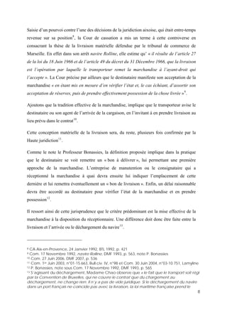 8
Saisie d’un pourvoi contre l’une des décisions de la juridiction aixoise, qui était entre-temps
revenue sur sa position8
, la Cour de cassation a mis un terme à cette controverse en
consacrant la thèse de la livraison matérielle défendue par le tribunal de commerce de
Marseille. En effet dans son arrêt navire Rolline, elle estime qu’ « il résulte de l’article 27
de la loi du 18 Juin 1966 et de l’article 49 du décret du 31 Décembre 1966, que la livraison
est l’opération par laquelle le transporteur remet la marchandise à l’ayant-droit qui
l’accepte ». La Cour précise par ailleurs que le destinataire manifeste son acceptation de la
marchandise « en étant mis en mesure d’en vérifier l’état et, le cas échéant, d’assortir son
acceptation de réserves, puis de prendre effectivement possession de la chose livrée »9
.
Ajoutons que la tradition effective de la marchandise, implique que le transporteur avise le
destinataire ou son agent de l’arrivée de la cargaison, en l’invitant à en prendre livraison au
lieu prévu dans le contrat10
.
Cette conception matérielle de la livraison sera, du reste, plusieurs fois confirmée par la
Haute juridiction11
.
Comme le note le Professeur Bonassies, la définition proposée implique dans la pratique
que le destinataire se voit remettre un « bon à délivrer », lui permettant une première
approche de la marchandise. L’entreprise de manutention ou le consignataire qui a
réceptionné la marchandise à quai devra ensuite lui indiquer l’emplacement de cette
dernière et lui remettra éventuellement un « bon de livraison ». Enfin, un délai raisonnable
devra être accordé au destinataire pour vérifier l’état de la marchandise et en prendre
possession12
.
Il ressort ainsi de cette jurisprudence que le critère prédominant est la mise effective de la
marchandise à la disposition du réceptionnaire. Une différence doit donc être faite entre la
livraison et l’arrivée ou le déchargement du navire13
.
8 CA Aix-en-Provence, 24 Janvier 1992, BTL 1992, p. 421
9 Com. 17 Novembre 1992, navire Rolline, DMF 1993, p. 563, note P. Bonassies
10 Com. 27 Juin 2006, DMF 2007, p. 536
11 Com. 1er Juin 2003, n°01-15.663, Bull.civ. IV, n°98 et Com. 30 Juin 2004, n°03-10.751, Lamyline
12 P. Bonassies, note sous Com. 17 Novembre 1992, DMF 1993, p. 565
13 S’agissant du déchargement, Madame Chao observe que « le fait que le transport soit régi
par la Convention de Bruxelles, qui ne couvre le contrat que du chargement au
déchargement, ne change rien. Il n’y a pas de vide juridique. Si le déchargement du navire
dans un port français ne coïncide pas avec la livraison, la loi maritime française prend le
 