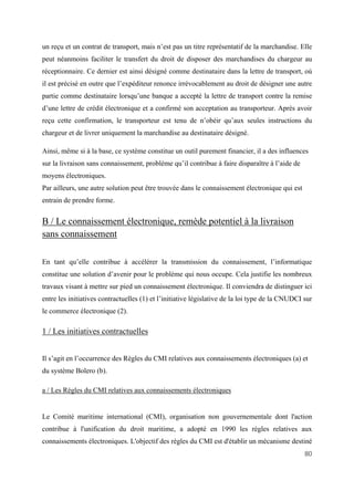 80
un reçu et un contrat de transport, mais n’est pas un titre représentatif de la marchandise. Elle
peut néanmoins faciliter le transfert du droit de disposer des marchandises du chargeur au
réceptionnaire. Ce dernier est ainsi désigné comme destinataire dans la lettre de transport, où
il est précisé en outre que l’expéditeur renonce irrévocablement au droit de désigner une autre
partie comme destinataire lorsqu’une banque a accepté la lettre de transport contre la remise
d’une lettre de crédit électronique et a confirmé son acceptation au transporteur. Après avoir
reçu cette confirmation, le transporteur est tenu de n’obéir qu’aux seules instructions du
chargeur et de livrer uniquement la marchandise au destinataire désigné.
Ainsi, même si à la base, ce système constitue un outil purement financier, il a des influences
sur la livraison sans connaissement, problème qu’il contribue à faire disparaître à l’aide de
moyens électroniques.
Par ailleurs, une autre solution peut être trouvée dans le connaissement électronique qui est
entrain de prendre forme.
B / Le connaissement électronique, remède potentiel à la livraison
sans connaissement
En tant qu’elle contribue à accélérer la transmission du connaissement, l’informatique
constitue une solution d’avenir pour le problème qui nous occupe. Cela justifie les nombreux
travaux visant à mettre sur pied un connaissement électronique. Il conviendra de distinguer ici
entre les initiatives contractuelles (1) et l’initiative législative de la loi type de la CNUDCI sur
le commerce électronique (2).
1 / Les initiatives contractuelles
Il s’agit en l’occurrence des Règles du CMI relatives aux connaissements électroniques (a) et
du système Bolero (b).
a / Les Règles du CMI relatives aux connaissements électroniques
Le Comité maritime international (CMI), organisation non gouvernementale dont l'action
contribue à l'unification du droit maritime, a adopté en 1990 les règles relatives aux
connaissements électroniques. L'objectif des règles du CMI est d'établir un mécanisme destiné
 