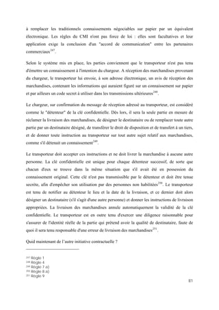 81
à remplacer les traditionnels connaissements négociables sur papier par un équivalent
électronique. Les règles du CMI n'ont pas force de loi : elles sont facultatives et leur
application exige la conclusion d'un "accord de communication" entre les partenaires
commerciaux247
.
Selon le système mis en place, les parties conviennent que le transporteur n'est pas tenu
d'émettre un connaissement à l'intention du chargeur. A réception des marchandises provenant
du chargeur, le transporteur lui envoie, à son adresse électronique, un avis de réception des
marchandises, contenant les informations qui auraient figuré sur un connaissement sur papier
et par ailleurs un code secret à utiliser dans les transmissions ultérieures248
.
Le chargeur, sur confirmation du message de réception adressé au transporteur, est considéré
comme le "détenteur" de la clé confidentielle. Dès lors, il sera la seule partie en mesure de
réclamer la livraison des marchandises, de désigner le destinataire ou de remplacer toute autre
partie par un destinataire désigné, de transférer le droit de disposition et de transfert à un tiers,
et de donner toute instruction au transporteur sur tout autre sujet relatif aux marchandises,
comme s'il détenait un connaissement249
.
Le transporteur doit accepter ces instructions et ne doit livrer la marchandise à aucune autre
personne. La clé confidentielle est unique pour chaque détenteur successif, de sorte que
chacun d'eux se trouve dans la même situation que s'il avait été en possession du
connaissement original. Cette clé n'est pas transmissible par le détenteur et doit être tenue
secrète, afin d'empêcher son utilisation par des personnes non habilitées250
. Le transporteur
est tenu de notifier au détenteur le lieu et la date de la livraison, et ce dernier doit alors
désigner un destinataire (s'il s'agit d'une autre personne) et donner les instructions de livraison
appropriées. La livraison des marchandises annule automatiquement la validité de la clé
confidentielle. Le transporteur est en outre tenu d'exercer une diligence raisonnable pour
s'assurer de l'identité réelle de la partie qui prétend avoir la qualité de destinataire, faute de
quoi il sera tenu responsable d'une erreur de livraison des marchandises251
.
Quid maintenant de l’autre initiative contractuelle ?
247 Règle 1
248 Règle 4
249 Règle 7 a)
250 Règle 8 a)
251 Règle 9
 