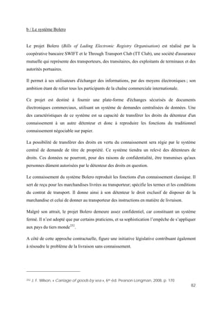 82
b / Le système Bolero
Le projet Bolero (Bills of Lading Electronic Registry Organisation) est réalisé par la
coopérative bancaire SWIFT et le Through Transport Club (TT Club), une société d'assurance
mutuelle qui représente des transporteurs, des transitaires, des exploitants de terminaux et des
autorités portuaires.
Il permet à ses utilisateurs d'échanger des informations, par des moyens électroniques ; son
ambition étant de relier tous les participants de la chaîne commerciale internationale.
Ce projet est destiné à fournir une plate-forme d'échanges sécurisés de documents
électroniques commerciaux, utilisant un système de demandes centralisées de données. Une
des caractéristiques de ce système est sa capacité de transférer les droits du détenteur d'un
connaissement à un autre détenteur et donc à reproduire les fonctions du traditionnel
connaissement négociable sur papier.
La possibilité de transférer des droits en vertu du connaissement sera régie par le système
central de demande de titre de propriété. Ce système tiendra un relevé des détenteurs de
droits. Ces données ne pourront, pour des raisons de confidentialité, être transmises qu'aux
personnes dûment autorisées par le détenteur des droits en question.
Le connaissement du système Bolero reproduit les fonctions d'un connaissement classique. Il
sert de reçu pour les marchandises livrées au transporteur; spécifie les termes et les conditions
du contrat de transport. Il donne ainsi à son détenteur le droit exclusif de disposer de la
marchandise et celui de donner au transporteur des instructions en matière de livraison.
Malgré son attrait, le projet Bolero demeure assez confidentiel, car constituant un système
fermé. Il n’est adopté que par certains praticiens, et sa sophistication l’empêche de s’appliquer
aux pays du tiers monde252
.
A côté de cette approche contractuelle, figure une initiative législative contribuant également
à résoudre le problème de la livraison sans connaissement.
252 J. F. Wilson, « Carriage of goods by sea », 6th éd. Pearson Longman, 2008, p. 170
 