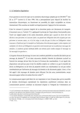 83
2 / L’initiative législative
Il est question ici de la loi type sur le commerce électronique adoptée par la CNUDCI253
lors
de sa 21ème
session le 12 Juin 1996. Elle a principalement pour objectif de faciliter les
transactions électroniques, en fournissant un ensemble de règles acceptables au niveau
international. Elle constitue un modèle sur lequel pourront s’appuyer les lois nationales.
Cette loi consacre le premier chapitre de sa deuxième partie aux documents de transport.
Concernant ceux-ci, l’article 17.3, appliquant le principe de l’équivalence fonctionnelle entre
l’écrit sur support papier et les autres documents, précise que « quand un droit doit être
dévolu à une personne et à aucune autre, ou quand une obligation doit être acquise par une
personne et aucune autre, et si la loi exige à cette fin que le droit ou l'obligation soient
transmis à l'intéressé par le transfert ou l'utilisation d'un document papier, cette exigence est
satisfaite si le droit ou l'obligation en question sont transmis par un ou plusieurs messages de
données, à condition qu'une méthode fiable soit utilisée pour rendre uniques le message ou
les messages en question ».
L'exigence d'unicité du message est ainsi une condition préalable au transfert des droits par un
message de données254
. Il est donc nécessaire d'établir l'identité du détenteur exclusif ou
l'unicité du message devant faire foi pour la livraison des marchandises. A cet égard, des
dispositions sont prévues pour éviter les doubles emplois en veillant à ce que le transfert de
droits et d'obligations ou de titres de propriété relatifs aux marchandises ne soit pas réalisé
simultanément par l'utilisation de messages de données et de documents papier. Ainsi, si l'on
fait appel à des messages de données pour effectuer l'un des actes susmentionnés, aucun
document papier utilisé à la même fin n'est valide255
.
Le connaissement papier perd donc de son importance et ceci d’autant plus qu’un ensemble
de données électroniques reproduisant les stipulations usuellement contenues dans un
connaissement pourrait constituer un document original si l’intégrité de l’information est
253 La Commission des Nations- Unies pour le droit commercial international (CNUDCI), est une
instance du système des Nations-Unies, chargée de promouvoir l’harmonisation et
l’unification du droit commercial international.
254 Ce terme désigne l’ensemble des moyens de communication autres qu’écrit traditionnel
et voix. On peut y englober les messages électroniques type e-mail, les télécopies ou encore
les télex (E. Chelly, « Le connaissement électronique », CDMT 1999, p. 63)
255 Art. 17.5
 