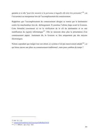 84
garantie et si elle "peut être montrée à la personne à laquelle elle doit être présentée"256
, en
l’occurrence au transporteur lors de l’accomplissement du connaissement.
Rappelons que l’accomplissement du connaissement désigne sa remise par le destinataire
contre les marchandises lors du déchargement. Il constitue l’ultime étape avant la livraison.
Cette formalité consisterait ici en la vérification de la clé du destinataire et en une
modification du registre informatique257
. Elle ne nécessite donc plus la présentation d’un
connaissement papier. Autrement dit, la livraison se fera uniquement par des moyens
électroniques.
Notons cependant que malgré tout son attrait, ce système n’est pas massivement adopté258
, ce
qui laisse encore une place au connaissement traditionnel ; mais pour combien de temps ?
256 Art. 8.1, b)
257 www.lexmaritima.net/travaux/billoflad.html
258 J. F. Wilson, op cit p. 164
 