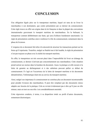 85
CONCLUSION
Une obligation légale pèse sur le transporteur maritime, lequel est tenu de ne livrer la
marchandise à son destinataire, que contre présentation par ce dernier du connaissement.
Cette règle trouve en effet son origine dans la loi française et dans la plupart des conventions
internationales gouvernant le transport maritime de marchandises. En la bafouant, le
transporteur commet délibérément une faute, qui sera d’ailleurs lourdement sanctionnée. La
règle de présentation contribue ainsi à renforcer le rôle du connaissement, notamment dans la
phase de livraison.
L’exigence de ce document fait écho à la nécessité de sécuriser les transactions portant sur les
biens qu’il représente. Toutefois, malgré sa finalité tout à fait louable, la règle de présentation
n’est pas toujours en phase avec la réalité du transport maritime.
En effet, le transporteur est très souvent placé dans l’impossibilité de livrer en échange du
connaissement, ce dernier n’arrivant pas concomitamment aux marchandises. Cette situation
prend surtout ses racines dans la lourdeur du document. Aussi, la pratique a-t-elle recours à la
lettre de garantie au déchargement et à des substituts pouvant pallier ce défaut du
connaissement. Il s’agit en l’occurrence de la lettre de transport maritime et de documents
dématérialisés, l’informatique étant mis au service du transport maritime.
Ainsi, malgré son importance le connaissement ne constitue plus un document incontournable
pour prendre livraison des marchandises. Il peut être remplacé par des documents mieux
adaptés aux besoins de la pratique. Cela ne revient évidemment pas à dire qu’il joue un rôle
mineur, mais en tout cas son rôle s’est considérablement amoindri.
Cette régression conduira, à terme, à sa disparition totale au profit d’autres documents,
notamment électroniques.
 