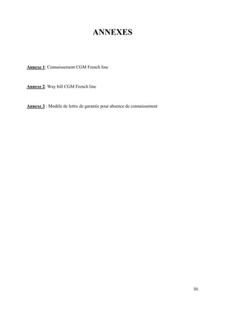 86
ANNEXES
Annexe 1: Connaissement CGM French line
Annexe 2: Way bill CGM French line
Annexe 3 : Modèle de lettre de garantie pour absence de connaissement
 