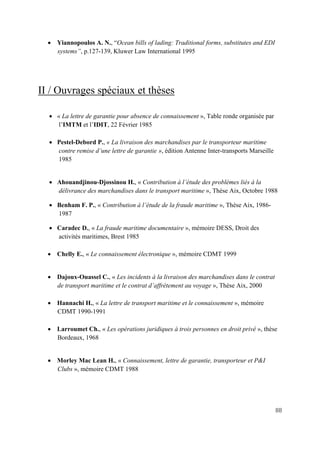 88
• Yiannopoulos A. N., “Ocean bills of lading: Traditional forms, substitutes and EDI
systems”, p.127-139, Kluwer Law International 1995
II / Ouvrages spéciaux et thèses
• « La lettre de garantie pour absence de connaissement », Table ronde organisée par
l’IMTM et l’IDIT, 22 Février 1985
• Pestel-Debord P., « La livraison des marchandises par le transporteur maritime
contre remise d’une lettre de garantie », édition Antenne Inter-transports Marseille
1985
• Ahouandjinou-Djossinou H., « Contribution à l’étude des problèmes liés à la
délivrance des marchandises dans le transport maritime », Thèse Aix, Octobre 1988
• Benham F. P., « Contribution à l’étude de la fraude maritime », Thèse Aix, 1986-
1987
• Caradec D., « La fraude maritime documentaire », mémoire DESS, Droit des
activités maritimes, Brest 1985
• Chelly E., « Le connaissement électronique », mémoire CDMT 1999
• Dajoux-Ouassel C., « Les incidents à la livraison des marchandises dans le contrat
de transport maritime et le contrat d’affrètement au voyage », Thèse Aix, 2000
• Hannachi H., « La lettre de transport maritime et le connaissement », mémoire
CDMT 1990-1991
• Larroumet Ch., « Les opérations juridiques à trois personnes en droit privé », thèse
Bordeaux, 1968
• Morley Mac Lean H., « Connaissement, lettre de garantie, transporteur et P&I
Clubs », mémoire CDMT 1988
 