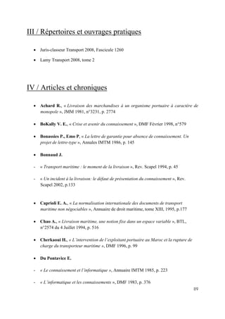 89
III / Répertoires et ouvrages pratiques
• Juris-classeur Transport 2008, Fascicule 1260
• Lamy Transport 2008, tome 2
IV / Articles et chroniques
• Achard R., « Livraison des marchandises à un organisme portuaire à caractère de
monopole », JMM 1981, n°3231, p. 2774
• BoKally V. E., « Crise et avenir du connaissement », DMF Février 1998, n°579
• Bonassies P., Emo P, « La lettre de garantie pour absence de connaissement. Un
projet de lettre-type », Annales IMTM 1986, p. 145
• Bonnaud J.
- « Transport maritime : le moment de la livraison », Rev. Scapel 1994, p. 45
- « Un incident à la livraison: le défaut de présentation du connaissement », Rev.
Scapel 2002, p.133
• Caprioli E. A., « La normalisation internationale des documents de transport
maritime non négociables », Annuaire de droit maritime, tome XIII, 1995, p.177
• Chao A., « Livraison maritime, une notion fixe dans un espace variable », BTL,
n°2574 du 4 Juillet 1994, p. 516
• Cherkaoui H., « L’intervention de l’exploitant portuaire au Maroc et la rupture de
charge du transporteur maritime », DMF 1996, p. 99
• Du Pontavice E.
- « Le connaissement et l’informatique », Annuaire IMTM 1985, p. 223
- « L’informatique et les connaissements », DMF 1983, p. 376
 