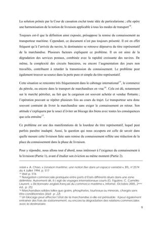 9
La solution prônée par la Cour de cassation exclut toute idée de particularisme ; elle opère
une harmonisation de la notion de livraison applicable à tous les modes de transport14
.
Toujours est-il que la définition ainsi exposée, présuppose la remise du connaissement au
transporteur maritime. Cependant, ce document n’est pas toujours présenté. Il est en effet
fréquent qu’à l’arrivée du navire, le destinataire se retrouve dépourvu du titre représentatif
de la marchandise. Plusieurs facteurs expliquent ce problème. Il en est ainsi de la
dégradation des services postaux, combinée avec la rapidité croissante des navires. De
même, la complexité des circuits bancaires, ou encore l’augmentation des jours non
travaillés, contribuent à retarder la transmission du connaissement. Le problème peut
également trouver sa source dans la perte pure et simple du titre représentatif.
Cette situation se rencontre très fréquemment dans le cabotage international15
, le commerce
du pétrole, ou encore dans le transport de marchandises en vrac16
. Cela est dû, notamment
sur le marché pétrolier, au fait que la cargaison est souvent achetée et vendue flottante ;
l’opération pouvant se répéter plusieurs fois au cours du trajet. Le transporteur sera donc
souvent contraint de livrer la marchandise sans exiger le connaissement en retour. Son
attitude s’expliquera par le souci d’éviter un blocage des biens avec toutes les conséquences
que cela entraîne17
.
Ce problème est une des manifestations de la lourdeur du titre représentatif, lequel peut
parfois paraître inadapté. Aussi, la question qui nous occupera est celle de savoir dans
quelle mesure cette livraison faite sans remise du connaissement reflète une réduction de la
place du connaissement dans la phase de livraison.
Pour y répondre, nous allons tout d’abord, nous intéresser à l’exigence du connaissement à
la livraison (Partie 1), avant d’étudier son éviction au même moment (Partie 2).
relais ». A. Chao, « Livraison maritime, une notion fixe dans un espace variable », BTL, n°2574
du 4 Juillet 1994, p. 517
14 Ibid, p. 516
15 Navigation commerciale pratiquée entre ports d’Etats différents situés dans une zone
délimitée. Autrement dit, il s’agit de voyages internationaux courts (G. Figuière, C. Camélio
Laurent, « Dictionnaire anglais-français du commerce maritime », Infomer, Octobre 2005, 2ème
éd., p. 25)
16 Marchandises solides telles que grains, phosphates, tourteaux ou minerais, chargés sans
être conditionnées (Ibid. p. 22)
17 Un blocage peut affecter l’état de la marchandise si elle est périssable ; il peut également
entraîner des frais de stationnement, ou encore la dégradation des relations commerciales
avec le destinataire.
 