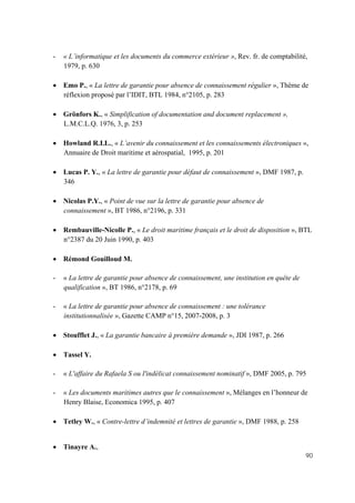 90
- « L’informatique et les documents du commerce extérieur », Rev. fr. de comptabilité,
1979, p. 630
• Emo P., « La lettre de garantie pour absence de connaissement régulier », Thème de
réflexion proposé par l’IDIT, BTL 1984, n°2105, p. 283
• Grönfors K., « Simplification of documentation and document replacement »,
L.M.C.L.Q. 1976, 3, p. 253
• Howland R.I.L., « L’avenir du connaissement et les connaissements électroniques »,
Annuaire de Droit maritime et aérospatial, 1995, p. 201
• Lucas P. Y., « La lettre de garantie pour défaut de connaissement », DMF 1987, p.
346
• Nicolas P.Y., « Point de vue sur la lettre de garantie pour absence de
connaissement », BT 1986, n°2196, p. 331
• Rembauville-Nicolle P., « Le droit maritime français et le droit de disposition », BTL
n°2387 du 20 Juin 1990, p. 403
• Rémond Gouilloud M.
- « La lettre de garantie pour absence de connaissement, une institution en quête de
qualification », BT 1986, n°2178, p. 69
- « La lettre de garantie pour absence de connaissement : une tolérance
institutionnalisée », Gazette CAMP n°15, 2007-2008, p. 3
• Stoufflet J., « La garantie bancaire à première demande », JDI 1987, p. 266
• Tassel Y.
- « L'affaire du Rafaela S ou l'indélicat connaissement nominatif », DMF 2005, p. 795
- « Les documents maritimes autres que le connaissement », Mélanges en l’honneur de
Henry Blaise, Economica 1995, p. 407
• Tetley W., « Contre-lettre d’indemnité et lettres de garantie », DMF 1988, p. 258
• Tinayre A.,
 