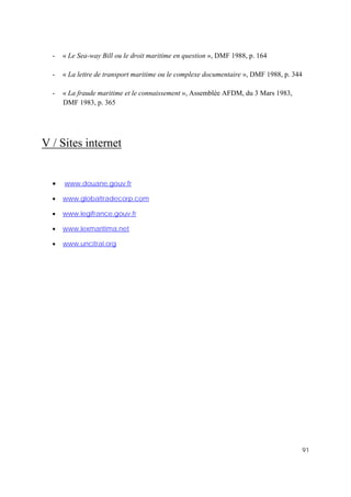 91
- « Le Sea-way Bill ou le droit maritime en question », DMF 1988, p. 164
- « La lettre de transport maritime ou le complexe documentaire », DMF 1988, p. 344
- « La fraude maritime et le connaissement », Assemblée AFDM, du 3 Mars 1983,
DMF 1983, p. 365
V / Sites internet
• www.douane.gouv.fr
• www.globaltradecorp.com
• www.legifrance.gouv.fr
• www.lexmaritima.net
• www.uncitral.org
 
