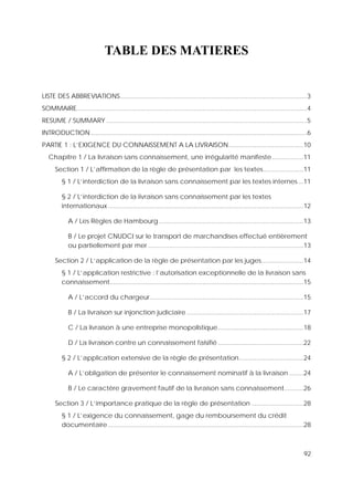 92
TABLE DES MATIERES
LISTE DES ABBREVIATIONS...........................................................................................................3
SOMMAIRE....................................................................................................................................4
RESUME / SUMMARY ...................................................................................................................5
INTRODUCTION............................................................................................................................6
PARTIE 1 : L’EXIGENCE DU CONNAISSEMENT A LA LIVRAISON...........................................10
Chapitre 1 / La livraison sans connaissement, une irrégularité manifeste..................11
Section 1 / L’affirmation de la règle de présentation par les textes.......................11
§ 1 / L’interdiction de la livraison sans connaissement par les textes internes...11
§ 2 / L’interdiction de la livraison sans connaissement par les textes
internationaux ................................................................................................................12
A / Les Règles de Hambourg...................................................................................13
B / Le projet CNUDCI sur le transport de marchandises effectué entièrement
ou partiellement par mer .........................................................................................13
Section 2 / L’application de la règle de présentation par les juges........................14
§ 1 / L’application restrictive : l’autorisation exceptionnelle de la livraison sans
connaissement...............................................................................................................15
A / L’accord du chargeur........................................................................................15
B / La livraison sur injonction judiciaire...................................................................17
C / La livraison à une entreprise monopolistique.................................................18
D / La livraison contre un connaissement falsifié .................................................22
§ 2 / L’application extensive de la règle de présentation.....................................24
A / L’obligation de présenter le connaissement nominatif à la livraison ........24
B / Le caractère gravement fautif de la livraison sans connaissement...........26
Section 3 / L’importance pratique de la règle de présentation ..............................28
§ 1 / L’exigence du connaissement, gage du remboursement du crédit
documentaire ................................................................................................................28
 