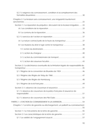 93
§ 2 / L’exigence du connaissement, condition d’accomplissement des
formalités douanières ...................................................................................................30
Chapitre 2 / La livraison sans connaissement, une irrégularité lourdement
sanctionnée ...........................................................................................................................33
Section 1 / La réparation du préjudice découlant de la livraison irrégulière........33
A / Les conditions de la réparation ........................................................................33
B / Le contenu de la réparation..............................................................................36
§ 2 / L’exercice de l’action en réparation ...............................................................37
A / La nature contractuelle de la faute du transporteur ...................................37
B / Les titulaires du droit d’agir contre le transporteur ........................................38
1/ L’action du destinataire...................................................................................39
2 / L’action du chargeur ......................................................................................40
3 / L’action du commissionnaire de transport..................................................42
4 / L’action des assureurs facultés ......................................................................43
Section 2 / La déchéance éventuelle de la limitation légale de responsabilité du
transporteur........................................................................................................................45
§ 1 / Régime de la convention de Bruxelles de 1924 .............................................46
§ 2 / Régime des Règles de Visby de 1968...............................................................47
§ 3 / Régime des Règles de Hambourg ....................................................................48
§ 4 / Régime de la loi française..................................................................................49
Section 3 / L’absence de couverture d’assurance....................................................51
§ 1 / L’absence de couverture de la police française d’assurance de
responsabilité .................................................................................................................51
§ 2 / L’absence de couverture des P&I Clubs .........................................................52
PARTIE 2 : L’EVICTION DU CONNAISSEMENT A LA LIVRAISON............................................54
Chapitre 1 / La lettre de garantie au déchargement, un palliatif au connaissement
..................................................................................................................................................55
Section 1 / Le mécanisme de la lettre de garantie....................................................55
Section 2 / Les caractéristiques de la lettre de garantie...........................................57
§ 1 / La validité de l’engagement souscrit...............................................................57
 
