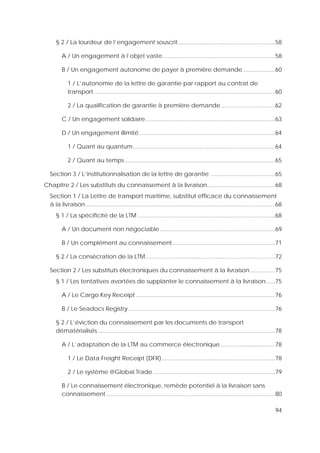 94
§ 2 / La lourdeur de l’engagement souscrit .............................................................58
A / Un engagement à l’objet vaste.......................................................................58
B / Un engagement autonome de payer à première demande ....................60
1 / L’autonomie de la lettre de garantie par rapport au contrat de
transport...................................................................................................................60
2 / La qualification de garantie à première demande ..................................62
C / Un engagement solidaire..................................................................................63
D / Un engagement illimité......................................................................................64
1 / Quant au quantum..........................................................................................64
2 / Quant au temps ...............................................................................................65
Section 3 / L’institutionnalisation de la lettre de garantie .........................................65
Chapitre 2 / Les substituts du connaissement à la livraison...........................................68
Section 1 / La Lettre de transport maritime, substitut efficace du connaissement
à la livraison........................................................................................................................68
§ 1 / La spécificité de la LTM .......................................................................................68
A / Un document non négociable.........................................................................69
B / Un complément au connaissement.................................................................71
§ 2 / La consécration de la LTM..................................................................................72
Section 2 / Les substituts électroniques du connaissement à la livraison................75
§ 1 / Les tentatives avortées de supplanter le connaissement à la livraison......75
A / Le Cargo Key Receipt ........................................................................................76
B / Le Seadocs Registry.............................................................................................76
§ 2 / L’éviction du connaissement par les documents de transport
dématérialisés ................................................................................................................78
A / L’adaptation de la LTM au commerce électronique...................................78
1 / Le Data Freight Receipt (DFR)........................................................................78
2 / Le système @Global Trade .............................................................................79
B / Le connaissement électronique, remède potentiel à la livraison sans
connaissement...........................................................................................................80
 