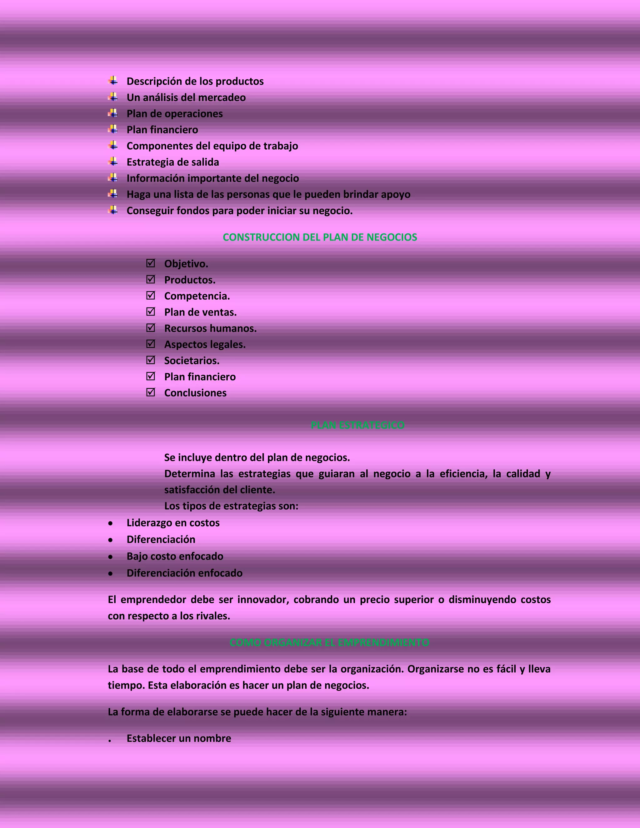 Descripción de los productos
    Un análisis del mercadeo
    Plan de operaciones
    Plan financiero
    Componentes del equipo de trabajo
    Estrategia de salida
    Información importante del negocio
    Haga una lista de las personas que le pueden brindar apoyo
    Conseguir fondos para poder iniciar su negocio.

                       CONSTRUCCION DEL PLAN DE NEGOCIOS

          Objetivo.
          Productos.
          Competencia.
          Plan de ventas.
          Recursos humanos.
          Aspectos legales.
          Societarios.
          Plan financiero
          Conclusiones

                                         PLAN ESTRATEGICO

            Se incluye dentro del plan de negocios.
            Determina las estrategias que guiaran al negocio a la eficiencia, la calidad y
            satisfacción del cliente.
            Los tipos de estrategias son:
    Liderazgo en costos
    Diferenciación
    Bajo costo enfocado
    Diferenciación enfocado

El emprendedor debe ser innovador, cobrando un precio superior o disminuyendo costos
con respecto a los rivales.

                         COMO ORGANIZAR EL EMPRENDIMIENTO

La base de todo el emprendimiento debe ser la organización. Organizarse no es fácil y lleva
tiempo. Esta elaboración es hacer un plan de negocios.

La forma de elaborarse se puede hacer de la siguiente manera:

.   Establecer un nombre
 
