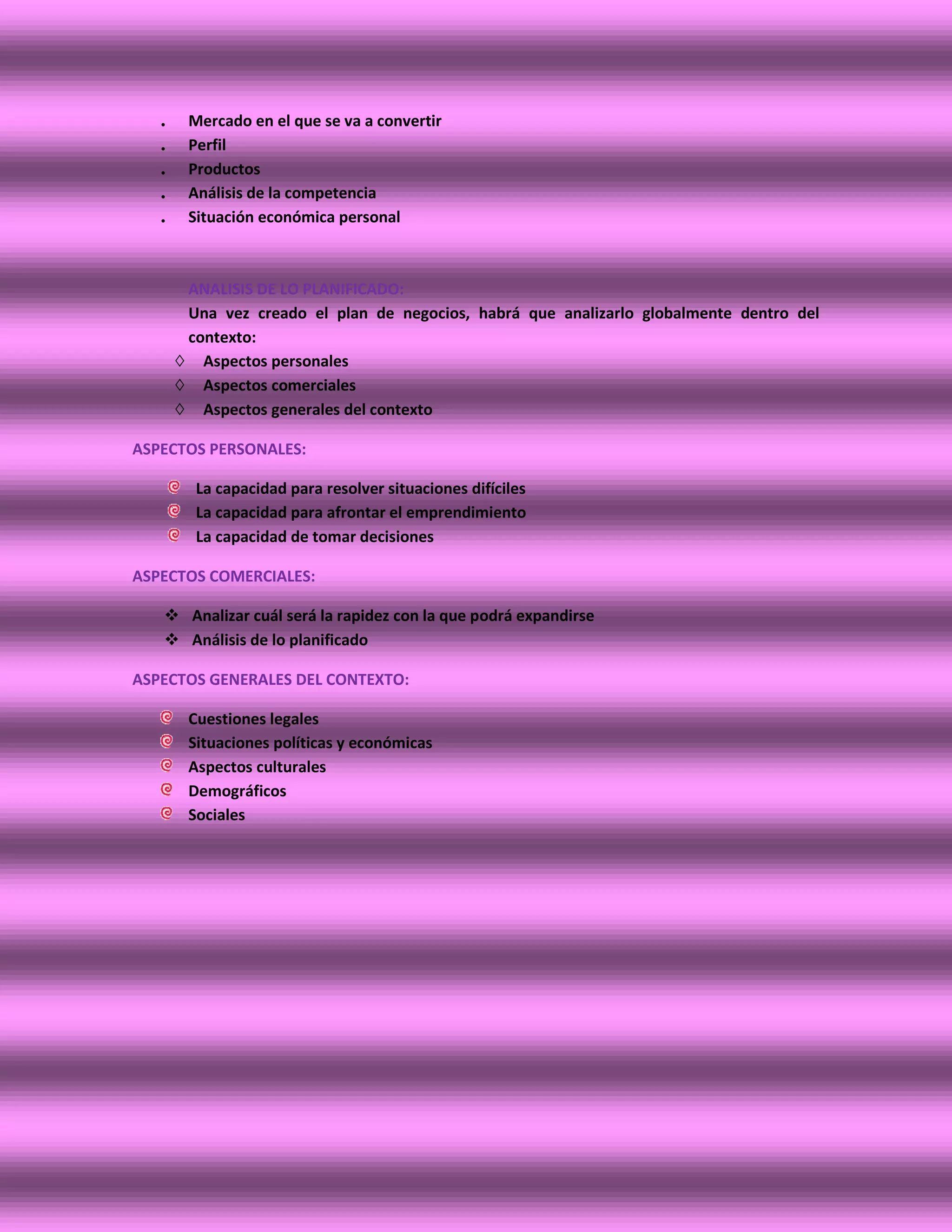 .    Mercado en el que se va a convertir
   .    Perfil
   .    Productos
   .    Análisis de la competencia
   .    Situación económica personal



        ANALISIS DE LO PLANIFICADO:
        Una vez creado el plan de negocios, habrá que analizarlo globalmente dentro del
        contexto:
       ◊ Aspectos personales
       ◊ Aspectos comerciales
       ◊ Aspectos generales del contexto

ASPECTOS PERSONALES:

         La capacidad para resolver situaciones difíciles
         La capacidad para afrontar el emprendimiento
         La capacidad de tomar decisiones

ASPECTOS COMERCIALES:

    Analizar cuál será la rapidez con la que podrá expandirse
    Análisis de lo planificado

ASPECTOS GENERALES DEL CONTEXTO:

        Cuestiones legales
        Situaciones políticas y económicas
        Aspectos culturales
        Demográficos
        Sociales
 
