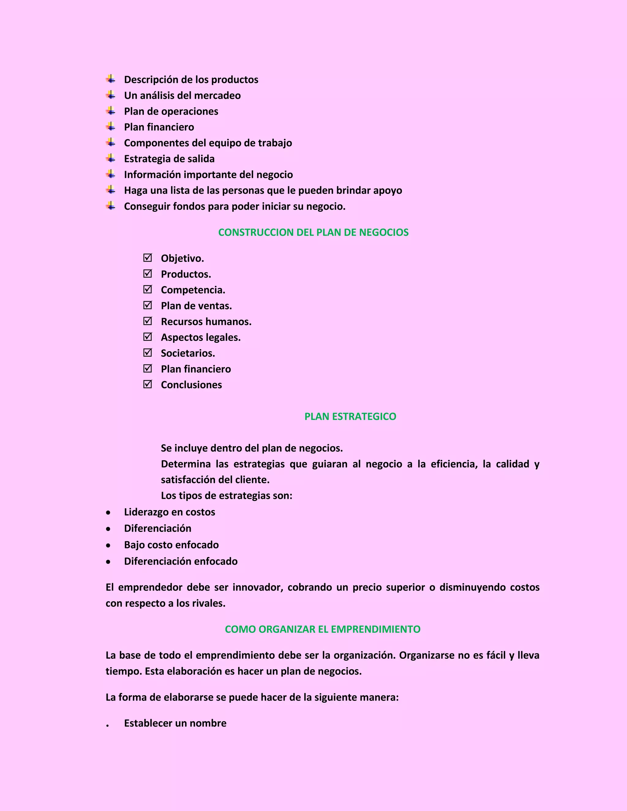 Descripción de los productos
    Un análisis del mercadeo
    Plan de operaciones
    Plan financiero
    Componentes del equipo de trabajo
    Estrategia de salida
    Información importante del negocio
    Haga una lista de las personas que le pueden brindar apoyo
    Conseguir fondos para poder iniciar su negocio.

                       CONSTRUCCION DEL PLAN DE NEGOCIOS

          Objetivo.
          Productos.
          Competencia.
          Plan de ventas.
          Recursos humanos.
          Aspectos legales.
          Societarios.
          Plan financiero
          Conclusiones

                                         PLAN ESTRATEGICO

            Se incluye dentro del plan de negocios.
            Determina las estrategias que guiaran al negocio a la eficiencia, la calidad y
            satisfacción del cliente.
            Los tipos de estrategias son:
    Liderazgo en costos
    Diferenciación
    Bajo costo enfocado
    Diferenciación enfocado

El emprendedor debe ser innovador, cobrando un precio superior o disminuyendo costos
con respecto a los rivales.

                         COMO ORGANIZAR EL EMPRENDIMIENTO

La base de todo el emprendimiento debe ser la organización. Organizarse no es fácil y lleva
tiempo. Esta elaboración es hacer un plan de negocios.

La forma de elaborarse se puede hacer de la siguiente manera:

.   Establecer un nombre
 
