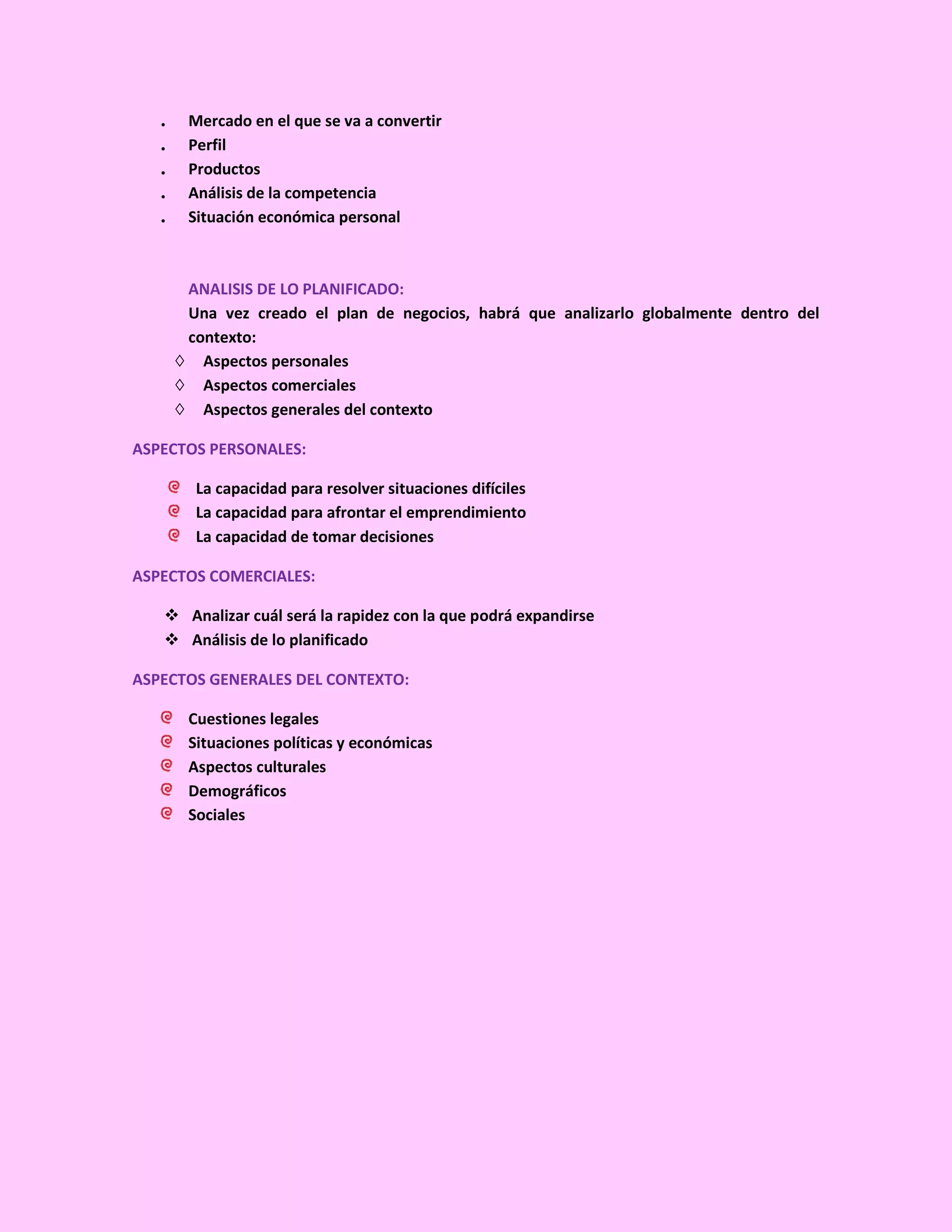 .    Mercado en el que se va a convertir
   .    Perfil
   .    Productos
   .    Análisis de la competencia
   .    Situación económica personal



        ANALISIS DE LO PLANIFICADO:
        Una vez creado el plan de negocios, habrá que analizarlo globalmente dentro del
        contexto:
       ◊ Aspectos personales
       ◊ Aspectos comerciales
       ◊ Aspectos generales del contexto

ASPECTOS PERSONALES:

         La capacidad para resolver situaciones difíciles
         La capacidad para afrontar el emprendimiento
         La capacidad de tomar decisiones

ASPECTOS COMERCIALES:

    Analizar cuál será la rapidez con la que podrá expandirse
    Análisis de lo planificado

ASPECTOS GENERALES DEL CONTEXTO:

        Cuestiones legales
        Situaciones políticas y económicas
        Aspectos culturales
        Demográficos
        Sociales
 