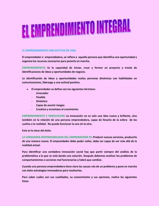 EL EMPRENDIMIENTO UNA ACTITUD DE VIDA

El emprendedor o emprendedora, se refiere a aquella persona que identifica una oportunidad y
organiza los recursos necesarios para ponerlo en marcha.

EMPRENDIMIENTO: Es la capacidad de iniciar, crear y formar un proyecto a través de
identificaciones de ideas y oportunidades de negocio.

La identificación de ideas y oportunidades realiza personas dinámicas con habilidades en
comunicaciones, liderazgo y una actitud positiva.

        El emprendedor se define con los siguientes términos:
        - Innovador
        - Flexible
        - Dinámico
        - Capaz de asumir riesgos
        - Creativo y orcentavo al crecimiento

EMPRENDIMIENTO E INNOVACION: La innovación no es solo una idea nueva y brillante, sino
también en la relación de una persona emprendedora, capaz de llevarla de la esfera de los
sueños a la realidad. No puede funcionar la una sin la otra.

Esta es la clave del éxito.

LA VERDADERA RESPONSABILIDAD DEL EMPRENDEDOR ES: Producir nuevos servicios, producirlo
de una manera nueva. El emprendedor debe poder soñar, debe ser capaz de ver más allá de la
realidad actual.

Para identificar una verdadera innovación social hay que partir siempre del análisis de la
problemática a la que se está dando una solución. Después debemos analizar los problemas de
comportamientos o acciones mal funcionarias y habrá que cambiar.

Cuando una persona emprendedora tiene clara las causas raíz de un problema y pone en marcha
con éxito estrategias innovadoras para resolverlas.

Para saber cuáles son sus cualidades, su conocimiento y sus opciones, realice las siguientes
listas:
 