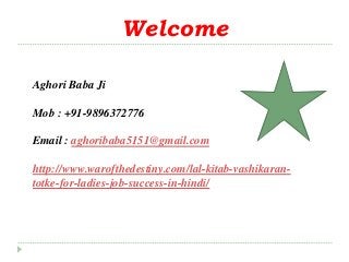 Welcome 
Aghori Baba Ji 
Mob : +91-9896372776 
Email : aghoribaba5151@gmail.com 
http://www.warofthedestiny.com/lal-kitab-vashikaran-totke- 
for-ladies-job-success-in-hindi/ 
 