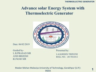 Advance solar Energy System with
Thermoelectric Generator
1
Presented by:
LALKRISHN TRIPATHI
ROLL NO.- 2017032012
THERMOELECTRIC GENERATOR
Madan Mohan Malaviya University of Technology, Gorakhpur (U.P.)-
INDIA
Date: 06/02/2019
Guided by-
L.B.PRASAD SIR
AND BRIJESH
KUMAR SIR
 