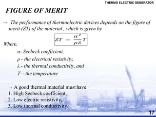 FIGURE OF MERIT
THERMO ELECTRIC GENERATOR
 The performance of thermoelectric devices depends on the figure of
merit (ZT) of the material , which is given by
Where,
α- Seebeck coefficient,
ρ - the electrical resistivity,
λ - the thermal conductivity, and
T – the temperature
 A good thermal material must have
1. High Seebeck coefficient,
2. Low electric resistivity,
3. Low thermal conductivity.
17
 