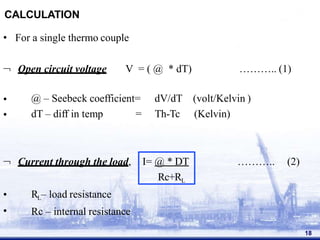 CALCULATION
• For a single thermo couple
18
 Open circuit voltage V = ( @ * dT) ……….. (1)
•
•
@ – Seebeck coefficient=
dT – diff in temp =
dV/dT
Th-Tc
(volt/Kelvin )
(Kelvin)
 Current through the load, ……….. (2)
I= @ * DT
Rc+RL
•
•
RL– load resistance
Rc – internal resistance
 