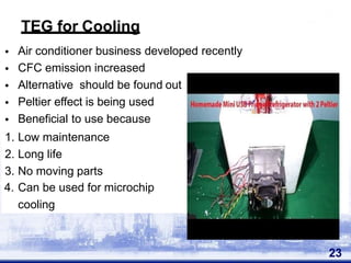•
•
•
•
•
Air conditioner business developed recently
CFC emission increased
Alternative should be found out
Peltier effect is being used
Beneficial to use because
1. Low maintenance
2. Long life
3. No moving parts
4. Can be used for microchip
cooling
23
TEG for Cooling
 