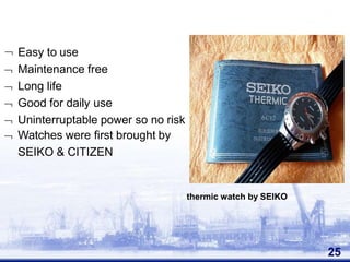  Easy to use
 Maintenance free
 Long life
 Good for daily use
 Uninterruptable power so no risk
 Watches were first brought by
SEIKO & CITIZEN
25
thermic watch by SEIKO
 