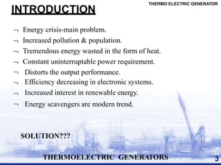 INTRODUCTION
 Energy crisis-main problem.
 Increased pollution & population.
 Tremendous energy wasted in the form of heat.
 Constant uninterruptable power requirement.




Distorts the output performance.
Efficiency decreasing in electronic systems.
Increased interest in renewable energy.
Energy scavengers are modern trend.
SOLUTION???
THERMOELECTRIC GENERATORS 3
THERMO ELECTRIC GENERATOR
 