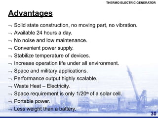 Advantages
30
 Solid state construction, no moving part, no vibration.
 Available 24 hours a day.
 No noise and low maintenance.
 Convenient power supply.
 Stabilize temperature of devices.
 Increase operation life under all environment.
 Space and military applications.
 Performance output highly scalable.
 Waste Heat – Electricity.
 Space requirement is only 1/20th of a solar cell.
 Portable power.
 Less weight than a battery.
THERMO ELECTRIC GENERATOR
 