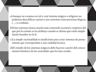 a)Aunque no creamos en tal o cual sistema mágico o religioso no 	
podemos descalificar a priori a sus creyentes como personas ilógicas
(…) o crédulas.
b)Estos sistemas tienen mucho más contenido racional y empírico del
que por lo común se les atribuye cuando se afirma que están simple-
mente basados en la fe.
c)La simple racionalidad es insuficiente para crear sistemas de pensa-
miento que correspondan a una realidad técnica.
d)El estudio de los sistemas mágicos debe hacerse a partir del conoci-
miento histórico de las sociedades que los han creado.
 