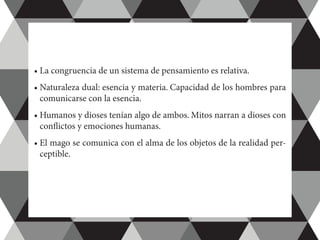 •	La congruencia de un sistema de pensamiento es relativa.
•	Naturaleza dual: esencia y materia. Capacidad de los hombres para
comunicarse con la esencia.
•	Humanos y dioses tenían algo de ambos. Mitos narran a dioses con
conflictos y emociones humanas.
•	El mago se comunica con el alma de los objetos de la realidad per-
ceptible.
 