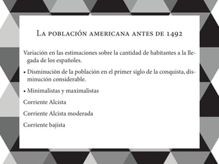 La población americana antes de 1492
Variación en las estimaciones sobre la cantidad de habitantes a la lle-
gada de los españoles.
• Disminución de la población en el primer siglo de la conquista, dis-
minución considerable.
• Minimalistas y maximalistas
Corriente Alcista
Corriente Alcista moderada
Corriente bajista
 