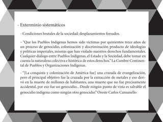 - Exterminio sistemáticos
	 - Condiciones brutales de la sociedad; desplazamientos forzados.
	- “Que los Pueblos Indígenas hemos sido víctimas por quinientos trece años de
un proceso de genocidio, colonización y discriminación producto de ideologías
y políticas imperiales, mismas que han violado nuestros derechos fundamentales.
Cualquier diálogo entre Pueblos Indígenas, el Estado y la Sociedad, debe tomar en
cuenta la naturaleza colectiva e histórica de estos derechos.”La Cumbre Continen-
tal de Pueblos y Organizaciones Indígenas.
	 - “[La conquista y colonización de América fue] una cruzada de evangelización,
pero el principal objetivo fue la cruzada por la extracción de metales y eso deri-
vó en la muerte de millones de habitantes, una muerte que no fue precisamente
accidental, por eso fue un genocidio... Desde ningún punto de vista es salvable el
genocidio indígena como ningún otro genocidio.” Oreste Carlos Cansanello
 