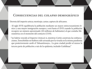 Consecuencias del colapso demográfico
Derrota del imperio azteca; mestizaje; castas; captura de africanos.
-  El siglo XVII equilibraría la población mediante un mayor entrecruzamiento ét-
nico y una mayor inmigración europea y será hasta el XVII cuando la población
recupere un número aproximado (20 millones de habitantes) al que contaba Me-
soamérica en el momento del contacto (1519).
- “no habría vencido al Imperio (Azteca) si, mientras Cortés construía las embarca-
ciones,Tenochtitlán no hubiera sido arrasada por la viruela en la misma pandemia
que posteriormente asoló el Tahuantinsuyu... La gran ciudad perdió al menos la
tercera parte de población a raíz de la epidemia, incluido Cuitláhuac”
 