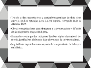 •	Tratado de las supersticiones y costumbres gentílicas que hoy viven
entre los indios naturales desta Nueva España. Hernando Ruíz de
Alarcón, 1629.
•	Obras evangelizadoras contribuyeron a la preservación y difusión
del conocimiento mágico indígena.
•	Españoles creían que los indígenas llevaban siglos adorando al de-
monio. Justificaban el despojo bajo el pretexto de salvar sus almas.
•	Inquisidores españoles se encargaron de la supervisión de la herejía
en México.
 