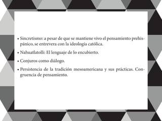 •	Sincretismo: a pesar de que se mantiene vivo el pensamiento prehis-
pánico, se entrevera con la ideología católica.
•	Nahuatlatolli: El lenguaje de lo encubierto.
•	Conjuros como diálogo.
•	Persistencia de la tradición mesoamericana y sus prácticas. Con-
gruencia de pensamiento.
 