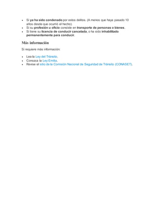  Si ya ha sido condenado por estos delitos. (A menos que haya pasado 10
años desde que ocurrió el hecho).
 Si su profesión u oficio consiste en transporte de personas o bienes.
 Si tiene su licencia de conducir cancelada, o ha sido inhabilitado
permanentemente para conducir.
Más información
Si requiere más información:
 Lea la Ley del Tránsito.
 Conozca la Ley Emilia.
 Revise el sitio de la Comisión Nacional de Seguridad de Tránsito (CONASET).
 