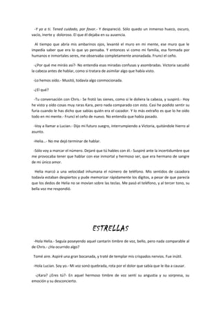 -Y yo a ti. Tened cuidado, por favor.- Y despareció. Sólo quedo un inmenso hueco, oscuro,
vacío, inerte y doloroso. El que él dejaba en su ausencia.

  Al tiempo que abría mis ambarinos ojos, levanté el muro en mi mente, ese muro que le
impedía saber que era lo que yo pensaba. Y entonces vi como mi familia, esa formada por
humanos e inmortales seres, me observaba completamente anonadada. Fruncí el ceño.

  -¿Por qué me miráis así?- No entendía esas miradas confusas y asombradas. Victoria sacudió
la cabeza antes de hablar, como si tratara de asimilar algo que había visto.

 -Lo hemos oído.- Musitó, todavía algo conmocionada.

 -¿El qué?

  -Tu conversación con Chris.- Se frotó las sienes, como si le doliera la cabeza, y suspiró.- Hoy
he visto y oído cosas muy raras Kara, pero nada comparado con esto. Casi he podido sentir su
furia cuando le has dicho que sabías quién era el cazador. Y lo más extraño es que lo he oído
todo en mi mente.- Fruncí el ceño de nuevo. No entendía que había pasado.

 -Voy a llamar a Lucian.- Dijo mi futuro suegro, interrumpiendo a Victoria, quitándole hierro al
asunto.

 -Helia…- No me dejó terminar de hablar.

 -Sólo voy a marcar el número. Dejaré que tú hables con él.- Suspiré ante la incertidumbre que
me provocaba tener que hablar con ese inmortal y hermoso ser, que era hermano de sangre
de mi único amor.

  Helia marcó a una velocidad inhumana el número de teléfono. Mis sentidos de cazadora
todavía estaban despiertos y pude memorizar rápidamente los dígitos, a pesar de que parecía
que los dedos de Helia no se movían sobre las teclas. Me pasó el teléfono, y al tercer tono, su
bella voz me respondió.




                                     ESTRELLAS
 -Hola Helia.- Seguía poseyendo aquel cantarín timbre de voz, bello, pero nada comparable al
de Chris.- ¿Ha ocurrido algo?

 Tomé aire. Aspiré una gran bocanada, y traté de templar mis crispados nervios. Fue inútil.

 -Hola Lucian. Soy yo.- Mi voz sonó quebrada, rota por el dolor que sabía que le iba a causar.

 -¿Kara? ¿Eres tú?- En aquel hermoso timbre de voz sentí su angustia y su sorpresa, su
emoción y su desconcierto.
 