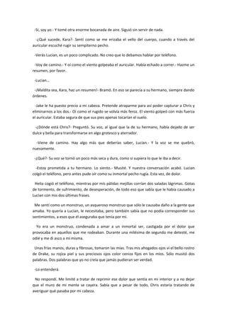 -Sí, soy yo.- Y tomé otra enorme bocanada de aire. Siguió sin servir de nada.

  -¿Qué sucede, Kara?- Sentí como se me erizaba el vello del cuerpo, cuando a través del
auricular escuché rugir su sempiterno pecho.

 -Verás Lucian, es un poco complicado. No creo que lo debamos hablar por teléfono.

 -Voy de camino.- Y oí como el viento golpeaba el auricular. Había echado a correr.- Hazme un
resumen, por favor.

 -Lucian…

 -¡Maldita sea, Kara, haz un resumen!- Bramó. En eso se parecía a su hermano, siempre dando
órdenes.

 -Jake le ha puesto precio a mi cabeza. Pretende atraparme para así poder capturar a Chris y
eliminarnos a los dos.- Oí como el rugido se volvía más feroz. El viento golpeó con más fuerza
el auricular. Estaba segura de que sus pies apenas tocarían el suelo.

 -¿Dónde está Chris?- Preguntó. Su voz, al igual que la de su hermano, había dejado de ser
dulce y bella para transformarse en algo grotesco y aterrador.

  -Viene de camino. Hay algo más que deberías saber, Lucian.- Y la voz se me quebró,
nuevamente.

 -¿Qué?- Su voz se tornó un poco más seca y dura, como si supiera lo que le iba a decir.

  -Estoy prometida a tu hermano. Lo siento.- Musité. Y nuestra conversación acabó. Lucian
colgó el teléfono, pero antes pude oír como su inmortal pecho rugía. Esta vez, de dolor.

 Helia cogió el teléfono, mientras por mis pálidas mejillas corrían dos saladas lágrimas. Gotas
de tormento, de sufrimiento, de desesperación, de todo eso que sabía que le había causado a
Lucian con mis dos últimas frases.

 Me sentí como un monstruo, un asqueroso monstruo que sólo le causaba daño a la gente que
amaba. Yo quería a Lucian, le necesitaba, pero también sabía que no podía corresponder sus
sentimientos, a esos que él aseguraba que tenía por mí.

  Yo era un monstruo, condenada a amar a un inmortal ser, castigada por el dolor que
provocaba en aquellos que me rodeaban. Durante una milésima de segundo me detesté, me
odié y me di asco a mí misma.

 Unas frías manos, duras y fibrosas, tomaron las mías. Tras mis ahogados ojos vi el bello rostro
de Drake, su rojiza piel y sus preciosos ojos color ceniza fijos en los míos. Sólo musitó dos
palabras. Dos palabras que yo no creía que jamás pudieran ser verdad.

 -Lo entenderá.

 No respondí. Me limité a tratar de reprimir ese dolor que sentía en mi interior y a no dejar
que el muro de mi mente se cayera. Sabía que a pesar de todo, Chris estaría tratando de
averiguar qué pasaba por mi cabeza.
 