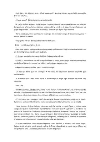 -Hola Kara.- Me dijo sonriente.- ¿Qué haces aquí?- No vio a Keinan, que se había escondido
tras una columna.

 -¿Puedo pasar?- Dije seriamente, cortantemente.

 -Sí, claro.- Y abrió la puerta de par en par. Entonces, como si fuera una exhalación, un huracán
tempestuoso y feroz, Keinan salió de su escondite y entró en la casa. Siempre haciendo su
papel de guardián. Trizia me miró asustada, y antes de que dijera algo, la calmé.

 -No te preocupes, viene conmigo. Es un amigo.- Un inmortal amigo de descomunal fuerza y
eterna presencia.- Pensé.

 -Despejado. –Oí que decía desde el interior de la casa.

 Entré y cerré la puerta tras de mí.

 -Kara, ¿me quieres explicar qué demonios pasa y quién es este?- Dijo señalando a Keinan con
un dedo. Él gruñó, pero sólo yo le pude oír.

 -Es Keinan, uno de los hermanos de Chris. Estás en peligro Trizia.

 -¿Qué?- La incredulidad era más que palpable en su rostro, con sus ojos abiertos como platos
mirándome fijamente, como si me hubiera vuelto loca o algo parecido.

 -Jake está planeando volver, y está furioso conmigo.

  -¿Y eso que tiene que ver conmigo? A mí nunca me cayó bien. Siempre sospeché que
ocultaba algo.

 -Y es cierto Trizia. Pero ahora no te lo puedo explicar. Coge algo de ropa. Te vienes con
nosotros.

 -Pero Kara…

 -Maldita sea Trizia, obedece a tu prima.- Gritó Keinan, realmente furioso. Le miré frunciendo
el ceño. ¿A qué demonios venía esa reacción? Pero fuera por lo que fuera, sirvió. Trizia fue a su
dormitorio y tras unos escasos cinco minutos salió con una enorme maleta.

 -¿Es necesario que cojas tanta ropa?- Le reproché. Nunca entendería su pasión por la moda.
Para mí no tenía sentido. Mi prima no me contestó, se limitó a fulminarme con la mirada.

   -Nos vamos.- Ordenó Keinan, mientras abría la puerta y escudriñaba el rellano para
asegurarse que no hubiera nadie esperándonos. Trizia salió tras él, y yo cerré la puerta de un
portazo. A mi prima le costaba arrastrar la maleta, debido a la enorme cantidad de “trapitos”
que había metido en ella.- Dame eso, yo lo llevaré.- Dijo Keinan al tiempo que cogía la maleta
con una sola mano, como si no pesara ni un solo gramo. Trizia dejó ver el asombro en su rostro
y luego me miró. Pero con mi mirada le insté a callar y a obedecer.

  En otros escasísimos cinco minutos llegamos a casa de Chris, a mi casa, a mi nuevo hogar.
Keinan entró primero, con la pesada maleta de Trizia colgando de su mano como si fuera un
insignificante folio. La soltó de golpe sobre el suelo de parqué.
 
