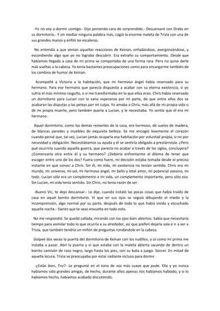 -Yo no voy a dormir contigo.- Dijo poniendo cara de sorprendido.- Descansaré con Drake en
su dormitorio.- Y sin mediar ninguna palabra más, cogió la enorme maleta de Trizia con una de
sus grandes manos y enfiló las escaleras.

  No entendía a que venían aquellas reacciones de Keinan, enfadándose, avergonzándose, y
escondiendo algo que yo no lograba descubrir. Era extraño su comportamiento. Desde que
habíamos llegado a casa de mi prima se comportaba de una forma rara. Pero no quise darle
más vueltas a la cabeza. Ya tenía bastantes preocupaciones como para encargarme también de
los cambios de humor de Keinan.

  Acompañé a Victoria a la habitación, que mi hermoso ángel había reservado para su
hermano. Para ese hermano que parecía dispuesto a acabar con su eterna existencia, si yo
sufría el más mínimo rasguño, o si me transformaba en lo que ellos eran. Chris había reservado
un dormitorio para Lucian con la vana esperanza por mi parte, de que entre ellos dos se
acabaran las disputas y las peleas por mi culpa. Yo amaba a Chris, más allá de mi propia vida o
de mi propia muerte, pero también quería a Lucian, y le necesitaba. Yo sentía que él era mi
hermano.

  Aquel dormitorio, como los demás restantes de la casa, era hermoso, de suelos de madera,
de blancas paredes y muebles de exquisita belleza. Se me encogió levemente el corazón
cuando pensé que, tal vez, Lucian jamás ocuparía esa habitación por voluntad propia, si no por
necesidad y obligación. Necesitábamos su ayuda y él se sentiría obligado a prestárnosla. ¿Pero
qué ocurriría cuando aquella guerra, que parecía no acabar a través de los siglos, concluyera?
¿Comenzaría otra entre él y su hermano? ¿Debería enfrentarme al dilema de tener que
escoger entre uno de los dos? Fuera como fuere, mi decisión estaba tomada desde el preciso
instante en que conocí a Chris. Sin él, mi vida, mi existencia no tenían sentido. Chris era mi
mundo, mi universo, mi sol, mi hermoso ángel, mi bello y letal amor, mi potencial asesino, mi
todo. Lucian sólo era un complemento a mi vida, un complemento importante, pero sólo eso.
Sin Lucian, mi vida tenía sentido. Sin Chris, no tenía razón de ser.

  -Bueno Vic, te dejo descansar.- Le dije, cuando instaló las pocas cosas que había traído de
casa en aquel bonito dormitorio. Vi que en sus ojos se seguía dibujando el miedo y la
incomprensión, algo normal por su parte, después de todo lo que había vivido y escuchado
aquella noche.- Siento que te veas envuelta en todo esto.

  No me respondió. Se quedó callada, mirando con los ojos bien abiertos. Sabía que necesitaría
tiempo para asimilar todo lo que ocurría a su alrededor, así que preferí dejarla sola e ir a ver a
Trizia, que también tendría un millón de preguntas rondándole en la cabeza.

  Golpeé dos veces la puerta del dormitorio de Keinan con los nudillos, y oí como mi prima me
instaba a pasar. Abrí la puerta y vi que estaba con la maleta abierta sacando de dentro un
bonito camisón de raso negro, largo hasta los pies, con su bata a juego. Sonreí. En mitad de
aquella locura, Trizia se preocupaba por estar radiante incluso para dormir.

  -¿Estás bien, Triz?- Le pregunté en el tono de voz más suave que pude. Ella y yo nunca
habíamos sido grandes amigas, de hecho, durante años apenas nos habíamos hablado, y si lo
habíamos hecho, habíamos acabado discutiendo.
 
