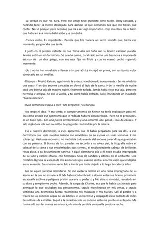 -La verdad es que no, Kara. Pero ese amigo tuyo grandote tiene razón. Estoy cansada, y
necesito tener la mente despejada para asimilar lo que demonios sea que me tienes que
contar. No sé porqué, pero deduzco que va a ser algo importante.- Dijo mientras iba al baño
que había en esa misma habitación y se cambiaba.

 -Tienes razón. Es importante.- Parecía que Triz tuviera un sexto sentido que, hasta ese
momento, yo ignoraba que tenía.

  Y justo en el preciso instante en que Trizia salía del baño con su bonito camisón puesto,
Keinan entró en el dormitorio. Se quedó quieto, paralizado como una hermosa e imponente
estatua de un dios griego, con sus ojos fijos en Trizia y con su eterno pecho rugiendo
levemente.

  -¿A ti no te han enseñado a llamar a la puerta?- Le increpó mi prima, con un bonito color
sonrosado en sus mejillas.

 -Disculpa.- Musitó Keinan, agachando la cabeza, abochornado nuevamente.- Se me olvidaba
una cosa.- Y en dos enorme zancadas se plantó al lado de la cama, y de la mesilla de noche
sacó una bonita caja de madera noble, finamente tallada. Jamás había visto esa caja, pero era
hermosa y antigua. Se dio la vuelta, y tal como había entrado, salió, musitando un inaudible
“buenas noches”.

 -¿Qué demonios le pasa a ese? –Me preguntó Trizia furiosa.

 -No tengo ni idea.- Y era cierto, el comportamiento de Keinan no tenía explicación para mí.
Era como si todo ese optimismo que le rodeaba hubiera desaparecido.- Pero no te preocupes,
es un buen tipo.- Con una fuerza extraordinaria y una inmortal vida, pensé.- Que descanses.- Y
salí, dejándola sola con su millón de preguntas rondándole por la cabeza.

  Fui a nuestro dormitorio, a esos aposentos que él había preparado para los dos, a ese
dormitorio que sería nuestro cuando me convirtiera en su esposa en unas semanas. Y me
sobrecogí. Hasta ese momento no me había dado cuenta del enorme parecido que guardaban
con su persona. El blanco de las paredes me recordó a su nívea piel, la litografía sobre el
cabezal de la cama a sus encolerizados ojos carmesí, el resplandeciente cabezal de brillantes
rosas plata, a su deslumbrante sonrisa. Y aquel dormitorio olía a él, todo estaba impregnado
de su sutil y varonil efluvio, con hermosas notas de sándalo y cítricos en el ambiente. Una
cristalina lágrima se escapó de mis ambarinos ojos, cuando sentí el enorme vacío que él dejaba
en su ausencia. Ese enorme vacío, frío e inerte que había dejado a lo largo de catorce años.

  Salí de aquel precioso dormitorio. No me apetecía dormir en una cama impregnada de su
aroma en la que no estuviera él. Me había acostumbrado a dormir entre sus brazos, prisionera
en aquella sublime y peligrosa prisión que era su perfecto y frío abrazo inmortal, recostada en
su duro y sempiterno pecho. Además, la sangre de Charles, esa que le había succionado para
averiguar lo que ocultaban sus pensamientos, seguía martilleando en mis venas, y seguía
sintiendo una desmedida fuerza recorriendo mis músculos y mis huesos. Salí al porche y a
través de las enormes copas de los árboles, vi un hermoso y despajado cielo poblado de miles
de millones de estrellas. Saqué a la cazadora y de un enorme salto me planté en el tejado. Me
tumbé allí, con las manos en mi nuca, y la mirada perdida en aquella preciosa noche.
 