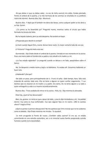 -Ni que debas ni que no debas saber.- La voz de Helia acarició mis oídos. Estaba plantado
frente al umbral de la puerta, y la más hermosa de las sonrisas se cincelaba en su prefecto
rostro de mármol.- Buenos días, hija.- Murmuró.

 -Buenos días.- Y dejé que él también me diera dos besos, como cualquier padre se los daría a
su hija. Sonreí.

  -¿Tu prima se ha levantado ya?- Preguntó mamá, mientras volvía al círculo que había
formado los brazos de Helia.

 -No ha bajado todavía, pero ya está despierta. No tardará en bajar.

 -¿Preparada para decirle la verdad?

 -Lo haré cuando llegué Chris, mamá. Keinan tiene razón. Es mejor contarlo todo de una vez.

 -¿Y Victoria?- Preguntó Helia esta vez.

 -Durmiendo.- Dijo Drake desde el umbral de la puerta. Entraba en ese momento en la cocina.
Puso una mano sobre el hombro de su padre y nos saludó a mi madre y a mí.

 -¿La has estado vigilando?- Le pregunté cuando se detuvo a mi lado, apoyándose sobre el
banco.

 -No. Se despertó a media noche y bajó a la biblioteca. Yo estaba allí. Estuvimos hablando un
buen rato.

 -¿Hablando? ¿De qué?

  -De todo un poco, pero principalmente de ti.- Fruncí el ceño.- Dale tiempo, Kara. Sólo está
tratando de asimilar todo esto. Ella no tiene a alguien en quien confiar ciegamente.- Y sus
bonitos ojos se clavaron en mi madre y su padre. Era cierto, Vic no tenía alguien a su lado a
quien entregarle su vida o su muerte incondicionalmente.

 -Buenos días.- Trizia acababa de entrar en la cocina.- Hola, tía.- Dijo mientras la abrazaba.

 -Hola hija, ¿qué tal has descansado?

 -Bien, tía, gracias. Lo cierto es que a pesar de todo,- y eso lo dijo mirándome a mí,- he podido
dormir. Esa cama es muy confortable.- Sus ojos seguían fijos en mi rostro.- ¿Me lo cuentas
ahora?- Exigió al final.

 -¿Qué os parece si primero desayunáis? No me apetece que Chris insinúe que no te cuidamos
como es debido.- Dijo Drake mientras me miraba.- Te ayudaré.

  Le miré arrugando la frente de nuevo. ¿También sabía cocinar? Si era así, se estaba
convirtiendo en una extraña costumbre, ver a mi inmortal nueva familia preparando comida
humana cuando no lo necesitaban.
 