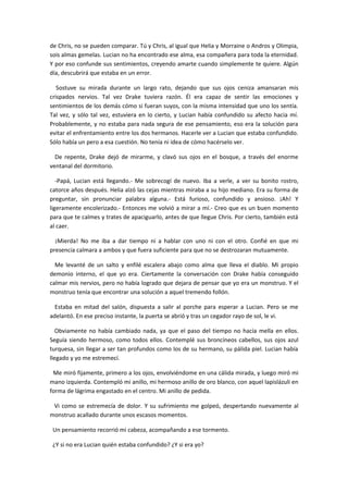 de Chris, no se pueden comparar. Tú y Chris, al igual que Helia y Morraine o Andros y Olimpia,
sois almas gemelas. Lucian no ha encontrado ese alma, esa compañera para toda la eternidad.
Y por eso confunde sus sentimientos, creyendo amarte cuando simplemente te quiere. Algún
día, descubrirá que estaba en un error.

   Sostuve su mirada durante un largo rato, dejando que sus ojos ceniza amansaran mis
crispados nervios. Tal vez Drake tuviera razón. Él era capaz de sentir las emociones y
sentimientos de los demás cómo si fueran suyos, con la misma intensidad que uno los sentía.
Tal vez, y sólo tal vez, estuviera en lo cierto, y Lucian había confundido su afecto hacia mí.
Probablemente, y no estaba para nada segura de ese pensamiento, eso era la solución para
evitar el enfrentamiento entre los dos hermanos. Hacerle ver a Lucian que estaba confundido.
Sólo había un pero a esa cuestión. No tenía ni idea de cómo hacérselo ver.

  De repente, Drake dejó de mirarme, y clavó sus ojos en el bosque, a través del enorme
ventanal del dormitorio.

   -Papá, Lucian está llegando.- Me sobrecogí de nuevo. Iba a verle, a ver su bonito rostro,
catorce años después. Helia alzó las cejas mientras miraba a su hijo mediano. Era su forma de
preguntar, sin pronunciar palabra alguna.- Está furioso, confundido y ansioso. ¡Ah! Y
ligeramente encolerizado.- Entonces me volvió a mirar a mí.- Creo que es un buen momento
para que te calmes y trates de apaciguarlo, antes de que llegue Chris. Por cierto, también está
al caer.

  ¡Mierda! No me iba a dar tiempo ni a hablar con uno ni con el otro. Confié en que mi
presencia calmara a ambos y que fuera suficiente para que no se destrozaran mutuamente.

  Me levanté de un salto y enfilé escalera abajo como alma que lleva el diablo. Mi propio
demonio interno, el que yo era. Ciertamente la conversación con Drake había conseguido
calmar mis nervios, pero no había logrado que dejara de pensar que yo era un monstruo. Y el
monstruo tenía que encontrar una solución a aquel tremendo follón.

  Estaba en mitad del salón, dispuesta a salir al porche para esperar a Lucian. Pero se me
adelantó. En ese preciso instante, la puerta se abrió y tras un cegador rayo de sol, le vi.

   Obviamente no había cambiado nada, ya que el paso del tiempo no hacía mella en ellos.
Seguía siendo hermoso, como todos ellos. Contemplé sus broncíneos cabellos, sus ojos azul
turquesa, sin llegar a ser tan profundos como los de su hermano, su pálida piel. Lucian había
llegado y yo me estremecí.

 Me miró fijamente, primero a los ojos, envolviéndome en una cálida mirada, y luego miró mi
mano izquierda. Contempló mi anillo, mi hermoso anillo de oro blanco, con aquel lapislázuli en
forma de lágrima engastado en el centro. Mi anillo de pedida.

 Vi como se estremecía de dolor. Y su sufrimiento me golpeó, despertando nuevamente al
monstruo acallado durante unos escasos momentos.

 Un pensamiento recorrió mi cabeza, acompañando a ese tormento.

 ¿Y si no era Lucian quién estaba confundido? ¿Y si era yo?
 