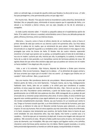 sobre un calmado lago, se escapó de aquella coleta que llevaba a la altura de la nuca. -¿Y sólo
fue para protegerme, o has permanecido junto a mí por algo más?

 -Por mucho más.- Musitó. Y los ojos de mamá se encendieron cuales antorchas, llameando de
felicidad. Dio un pequeño paso, eliminando el escaso espacio que le separaba de Helia, y se
abrazó a su inmortal y eterna cintura, con sus ojos clavados en los de él, amorosos y
sosegados.

  -Es todo cuanto necesito saber.- Y recostó su pequeña cabeza en el esplendoroso pecho de
Helia. Él la rodeó con dulzura y suavidad, estrechándola como si fuera una delicada pompa de
jabón, efímera y hermosa, entre sus titánicos brazos.

  -Morraine…- Susurró, como si fuera el último aliento de un moribundo, como si fuera el
primer aliento de vida que sentía en sus eternos cuatro mil quinientos años. Sus fríos labios
besaron la cabeza de mi madre, que se estremeció de puro placer. Sonreí. Mamá había
encontrado en su ángel de la guarda a su verdadero amor. Jamás estaría ni más segura ni más
protegida que entre los brazos de Helia. Él llevaba más de cuatro milenios esperando
encontrar a la mujer que quisiera ser su pareja, su compañera para el resto de la eternidad, y
esa era mi madre. Lucharía por ella, moriría por ella, la protegería, la cuidaría, la mimaría y
haría de su vida lo más parecido a un maravilloso camino de hermosos pétalos de rosas. Mi
egoísta deseo de que entre ellos existiera algo para que yo pudiera ser sincera con mi madre
se hacía realidad. Y me alegré por ella, no por mí.

   -Vale, a ver si lo entiendo.- Dijo Victoria, dejando de observar a Drake para mirarme
fijamente.- Ellos no son humanos.- Negué con la cabeza.- ¿Y se alimentan de sangre animal y
de luces errantes que viajan por el mundo?- Esta vez asentí.- ¿E imagino que Charles era un
cazador?- Volví a afirmar.- Bien, ¿y qué eres tú?

  -Soy una mestiza. Me concibieron dentro de una probeta.- Mamá desenterró su rostro del
titánico pecho de Helia y me miró fijamente.- Tranquila mamá, soy tu hija, biológicamente
hablando claro. Verás, Jake era un cazador, y te utilizó para que concibieras al cazador
perfecto, al único capaz de matar al más mortífero de ellos.- Dije.- Pero en vez de un niño,
tuviste una niña. Fecundaron varios embriones, a partir de óvulos tuyos, y los modificaron
genéticamente con el ADN del más poderoso de ellos. ADN conseguido de un pedazo de piel
arrancado de su inmortal cuerpo setecientos años atrás. El único viable, el único embrión que
aguantó esos cambios genéticos y que siguió adelante con su gestación, fui yo.- Vi que mamá
me miraba completamente alucinada.- Mamá, soy casi humana. En un noventa por ciento lo
soy. Tengo un humano corazón que late, a un ritmo distinto al resto de los humanos, pero que
si se para, se detiene mi vida con él. Necesito comida humana para sobrevivir, y aire para
respirar. En eso soy humana. Pero en otros aspectos soy más como ellos. Nunca he enfermado,
ni lo haré; envejezco más lentamente que vosotros, de hecho Drake tiene la teoría de que
viviré alrededor de unos doscientos años. Soy más rápida, más fuerte y cuando saco a la
cazadora…- Cerré los ojos por un momento y la dejé salir. A veces una imagen vale más que mil
palabras.- Me convierto en esto.- Mi piel se había vuelto dura como el acero, mis huesos eran
como de diamante, casi irrompibles. Mis ojos eran negros cual lúgubre noche y mis colmillos
relucieron como hermosas perlas asesinas tras mis labios. Mamá suspiró asustada, y vi como
Helia presionaba ligeramente su hombro en señal de apoyo, tranquilizándola al instante.
 