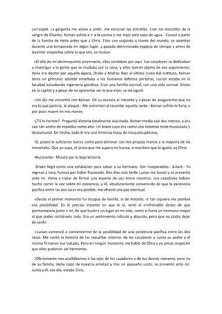 carraspeé. La garganta me volvía a arder, me escocían las entrañas. Eran los rescoldos de la
sangre de Charles. Keinan volvió a ir a la cocina y me trajo otro vaso de agua.- Conocí a parte
de la familia de Helia antes que a Chris. Ellos van viajando a través del mundo, se asientan
durante una temporada en algún lugar, y pasado determinado espacio de tiempo y antes de
levantar sospechas sobre lo que son, se mudan.

 »El año de mi decimoquinto aniversario, ellos rondaban por aquí. Los cazadores se dedicaban
a investigar a la gente que se mudaba por la zona, y ellos fueron objeto de ese seguimiento.
Helia era doctor por aquella época, Drake y Andros iban al último curso del instituto, Keinan
tenía un gimnasio adonde enseñaba a los humanos defensa personal, Lucian estaba en la
facultad estudiando ingeniería genética. Eran una familia normal, con una vida normal. Vivían
en la capital y a pesar de no aparentar ser lo que eran, se les siguió.

 »Un día me encontré con Keinan. Olí su esencia al instante y a pesar de asegurarme que no
era lo que parecía, le ataqué.- Me estremecí al recordar aquella tarde.- Keinan sufrió mi furia, y
por poco muere en mis manos.

 -¿Tú le heriste?- Preguntó Victoria totalmente alucinada. Keinan medía casi dos metros, y era
casi tan ancho de espaldas como alto. Un brazo suyo era como una inmensa mole musculada y
descomunal. De hecho, todo él era una inmensa masa de músculos pétreos.

  -Sí, poseo la suficiente fuerza como para eliminar con mis propias manos a la mayoría de los
inmortales. Que yo sepa, el único que me supera en fuerza, o más bien que la iguala, es Chris.

 -Alucinante.- Musitó por lo bajo Victoria.

  -Drake llegó como una exhalación para salvar a su hermano. Son inseparables.- Aclaré.- Yo
regresé a casa, furiosa por haber fracasado. Dos días más tarde Lucian me buscó y se presentó
ante mí. Venía a tratar de firmar una especie de paz entre nosotros. Los cazadores habían
hecho correr la voz sobre mi existencia, y él, absolutamente convencido de que la existencia
pacífica entre las dos razas era posible, me ofreció una paz eventual.

 »Desde el primer momento fui incapaz de herirlo, ni de matarlo, ni tan siquiera me planteé
esa posibilidad. En el preciso instante en que le vi, sentí el irrefrenable deseo de que
permaneciera junto a mí, de que tuviera un lugar en mi vida, como si fuera un hermano mayor
al que poder contárselo todo. Era un sentimiento ridículo y absurdo, pero que no podía dejar
de sentir.

  »Lucian comenzó a convencerme de la posibilidad de una existencia pacífica entre las dos
razas. Me contó la historia de las revueltas internas de los cazadores y como su padre y él
mismo firmaron ese tratado. Pero en ningún momento me habló de Chris y yo jamás sospeché
que ellos pudieran ser hermanos.

 »Obviamente nos ocultábamos a los ojos de los cazadores y de los demás morwins, pero no
de su familia. Helia supo de nuestra amistad y tras un pequeño susto, se presentó ante mí.
Junto a él, ese día, estaba Chris.
 
